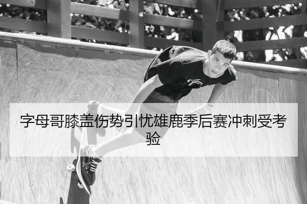 字母哥膝盖伤势引忧雄鹿季后赛冲刺受考验