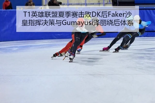 T1英雄联盟夏季赛击败DK后Faker沙皇指挥决策与Gumayusi泽丽绕后体系